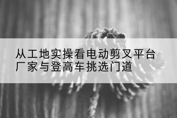 云龙电动剪叉升降平台厂家-从工地实操看电动剪叉平台厂家与登高车挑选门道