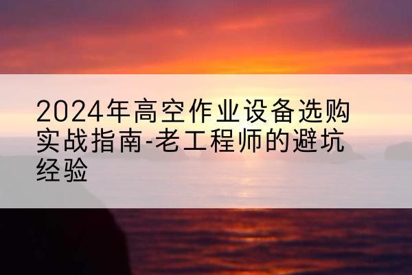 云龙高空作业升降机厂家推荐-2024年高空作业设备选购实战指南-老工程师的避坑经验