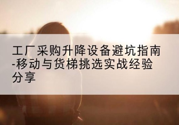 云龙移动式升降机怎么选-工厂采购升降设备避坑指南-移动与货梯挑选实战经验分享