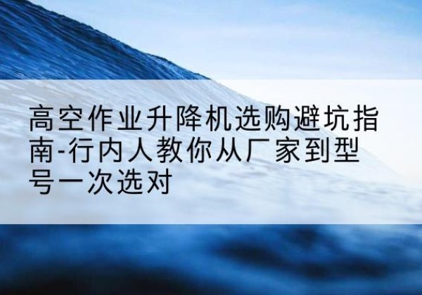 云龙升降平台厂家-高空作业升降机选购避坑指南-行内人教你从厂家到型号一次选对