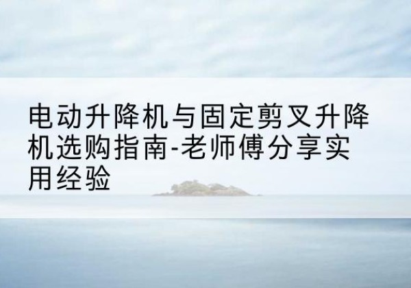云龙电动升降机怎么选-电动升降机与固定剪叉升降机选购指南-老师傅分享实用经验