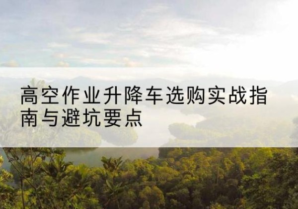 云龙升降车怎么选-高空作业升降车选购实战指南与避坑要点